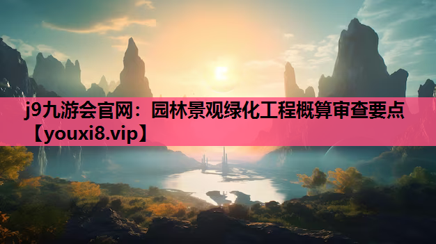 j9九游会官网：园林景观绿化工程概算审查要点